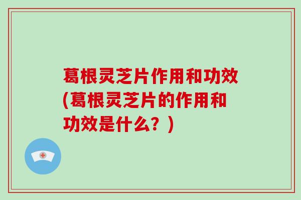 葛根灵芝片作用和功效(葛根灵芝片的作用和功效是什么？)
