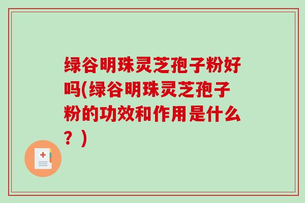 绿谷明珠灵芝孢子粉好吗(绿谷明珠灵芝孢子粉的功效和作用是什么？)