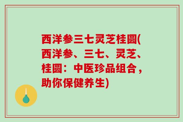 西洋参三七灵芝桂圆(西洋参、三七、灵芝、桂圆：中医珍品组合，助你保健养生)