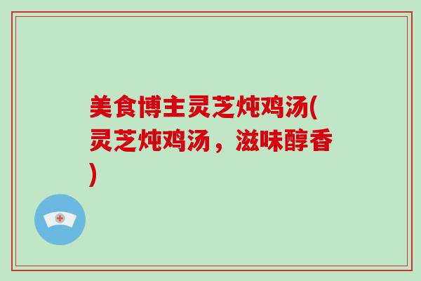 美食博主灵芝炖鸡汤(灵芝炖鸡汤，滋味醇香)