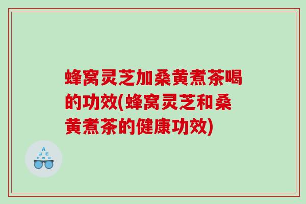 蜂窝灵芝加桑黄煮茶喝的功效(蜂窝灵芝和桑黄煮茶的健康功效)