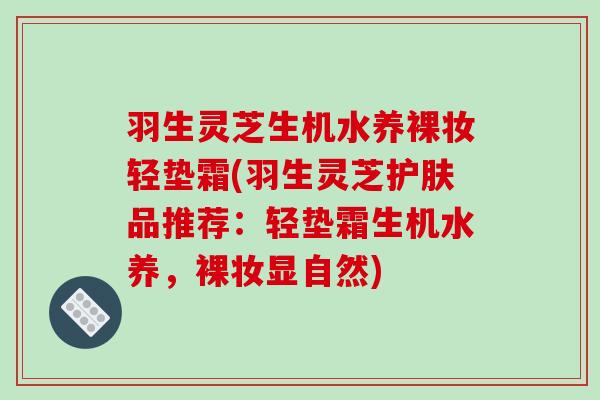 羽生灵芝生机水养裸妆轻垫霜(羽生灵芝护肤品推荐：轻垫霜生机水养，裸妆显自然)