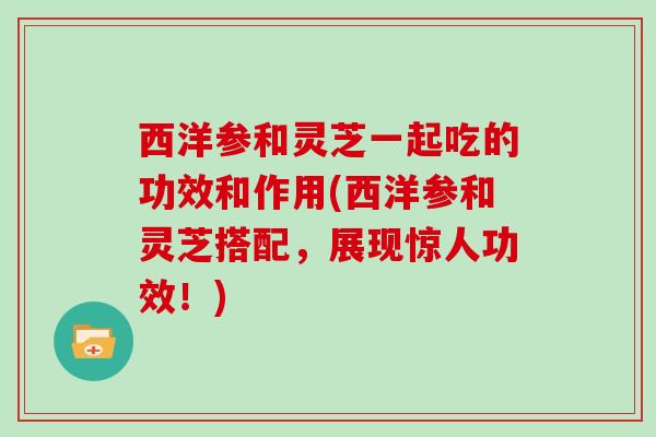 西洋参和灵芝一起吃的功效和作用(西洋参和灵芝搭配，展现惊人功效！)