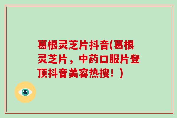 葛根灵芝片抖音(葛根灵芝片，口服片登顶抖音美容热搜！)