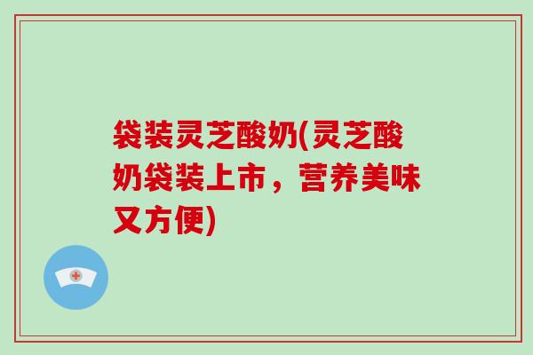 袋装灵芝酸奶(灵芝酸奶袋装上市，营养美味又方便)