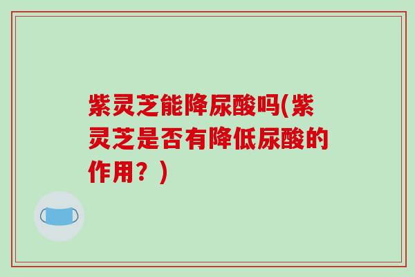 紫灵芝能降尿酸吗(紫灵芝是否有降低尿酸的作用？)