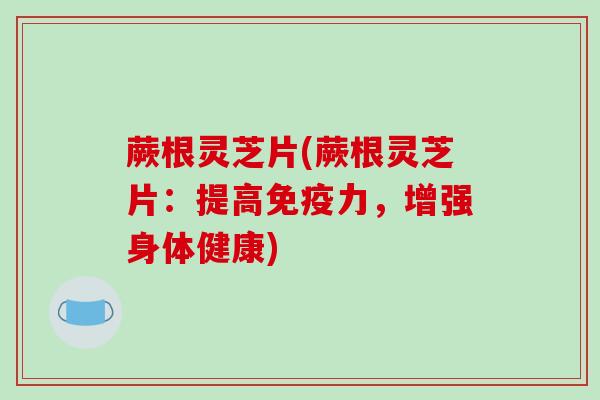 蕨根灵芝片(蕨根灵芝片：提高免疫力，增强身体健康)