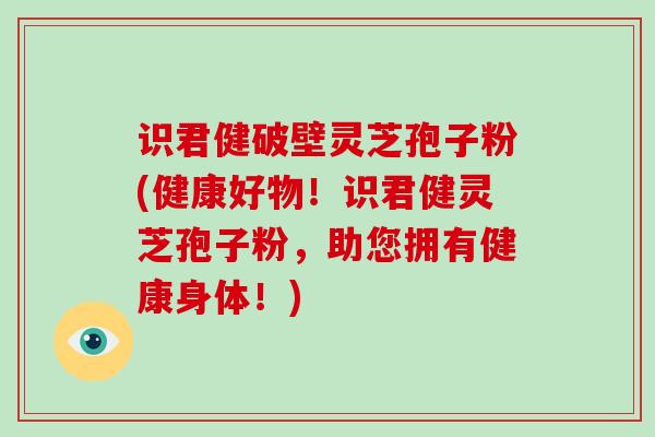 识君健破壁灵芝孢子粉(健康好物！识君健灵芝孢子粉，助您拥有健康身体！)