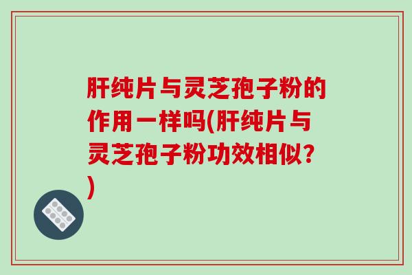 纯片与灵芝孢子粉的作用一样吗(纯片与灵芝孢子粉功效相似？)