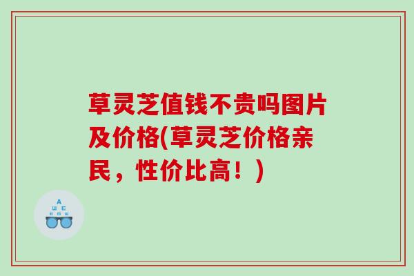 草灵芝值钱不贵吗图片及价格(草灵芝价格亲民，性价比高！)