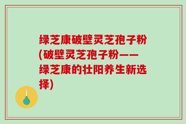 绿芝康破壁灵芝孢子粉(破壁灵芝孢子粉——绿芝康的壮阳养生新选择)