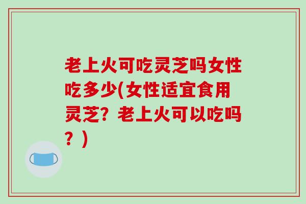 老上火可吃灵芝吗女性吃多少(女性适宜食用灵芝？老上火可以吃吗？)
