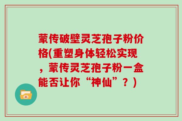 蒙传破壁灵芝孢子粉价格(重塑身体轻松实现，蒙传灵芝孢子粉一盒能否让你“神仙”？)