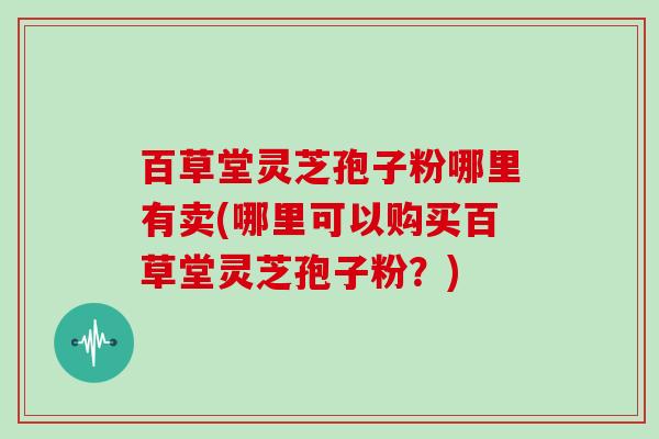 百草堂灵芝孢子粉哪里有卖(哪里可以购买百草堂灵芝孢子粉？)