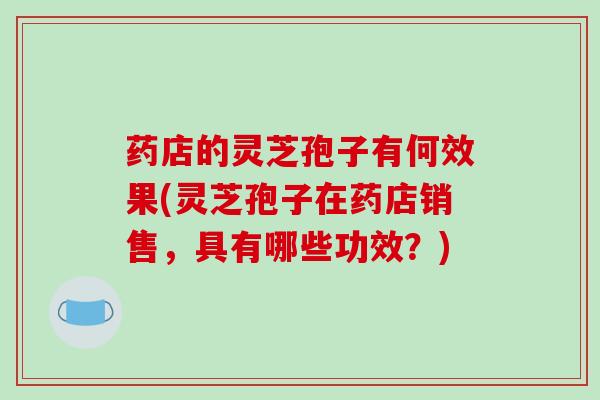 药店的灵芝孢子有何效果(灵芝孢子在药店销售，具有哪些功效？)