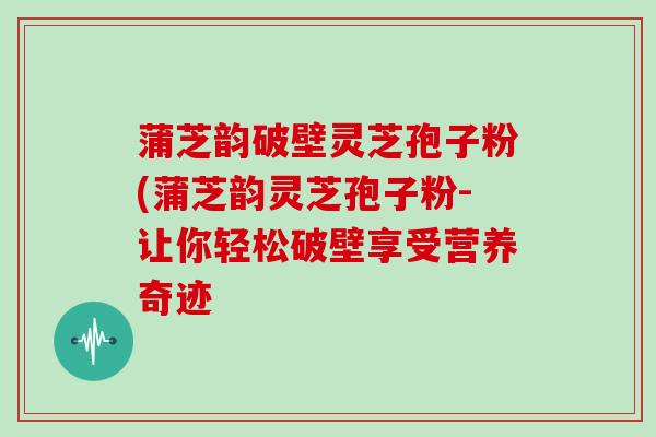 蒲芝韵破壁灵芝孢子粉(蒲芝韵灵芝孢子粉-让你轻松破壁享受营养奇迹