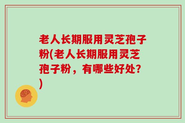 老人长期服用灵芝孢子粉(老人长期服用灵芝孢子粉，有哪些好处？)