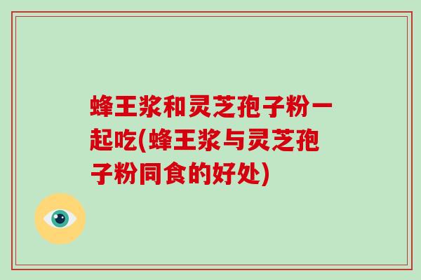 蜂王浆和灵芝孢子粉一起吃(蜂王浆与灵芝孢子粉同食的好处)