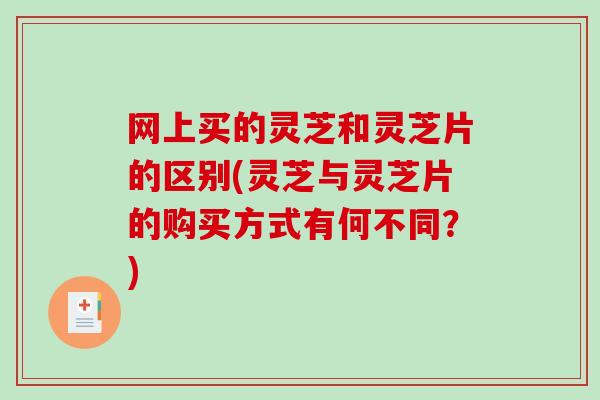 网上买的灵芝和灵芝片的区别(灵芝与灵芝片的购买方式有何不同？)