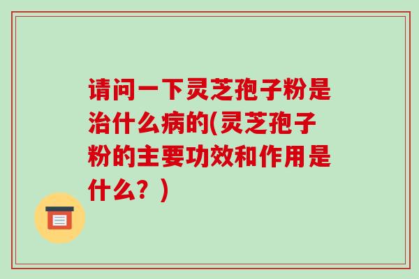 请问一下灵芝孢子粉是什么的(灵芝孢子粉的主要功效和作用是什么？)