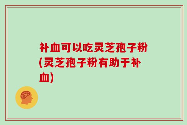 补可以吃灵芝孢子粉(灵芝孢子粉有助于补)