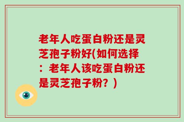 老年人吃蛋白粉还是灵芝孢子粉好(如何选择：老年人该吃蛋白粉还是灵芝孢子粉？)