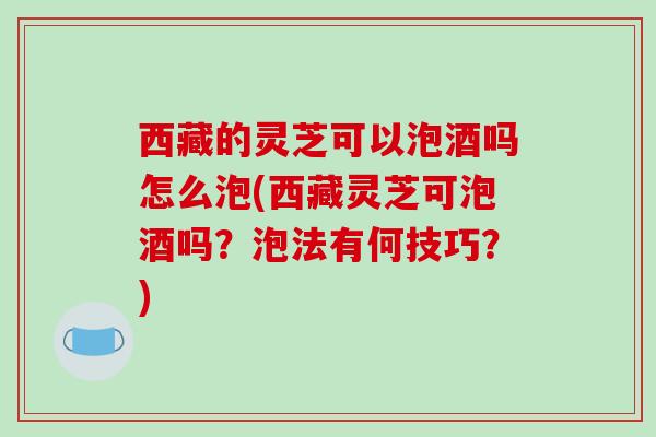 西藏的灵芝可以泡酒吗怎么泡(西藏灵芝可泡酒吗？泡法有何技巧？)