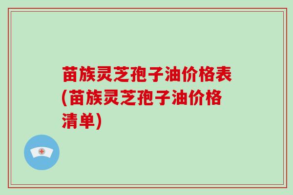 苗族灵芝孢子油价格表(苗族灵芝孢子油价格清单)