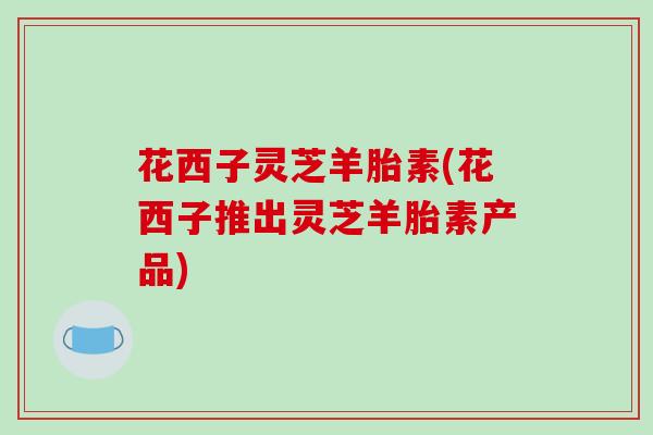 花西子灵芝羊胎素(花西子推出灵芝羊胎素产品)