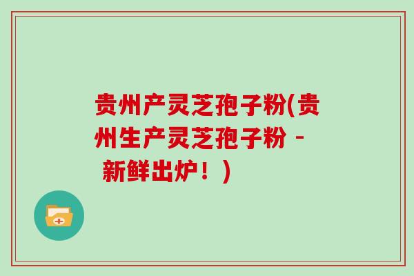 贵州产灵芝孢子粉(贵州生产灵芝孢子粉 - 新鲜出炉！)