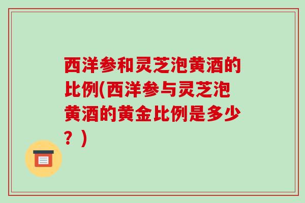 西洋参和灵芝泡黄酒的比例(西洋参与灵芝泡黄酒的黄金比例是多少？)