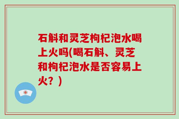 石斛和灵芝枸杞泡水喝上火吗(喝石斛、灵芝和枸杞泡水是否容易上火？)