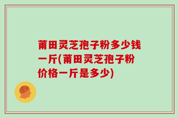 莆田灵芝孢子粉多少钱一斤(莆田灵芝孢子粉价格一斤是多少)