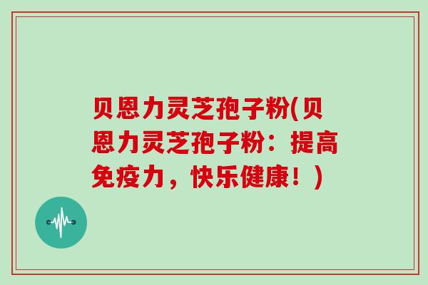 贝恩力灵芝孢子粉(贝恩力灵芝孢子粉：提高免疫力，快乐健康！)