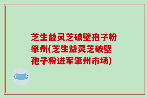 芝生益灵芝破壁孢子粉肇州(芝生益灵芝破壁孢子粉进军肇州市场)