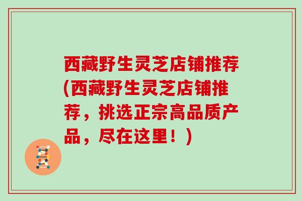 西藏野生灵芝店铺推荐(西藏野生灵芝店铺推荐，挑选正宗高品质产品，尽在这里！)