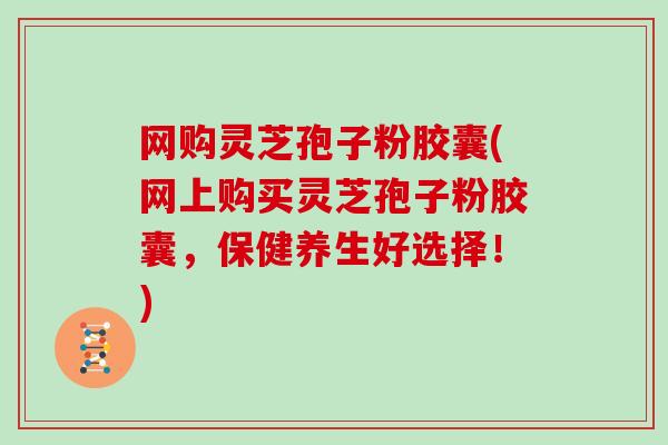 网购灵芝孢子粉胶囊(网上购买灵芝孢子粉胶囊，保健养生好选择！)