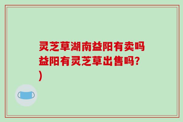 灵芝草湖南益阳有卖吗益阳有灵芝草出售吗？)