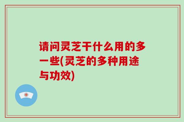请问灵芝干什么用的多一些(灵芝的多种用途与功效)