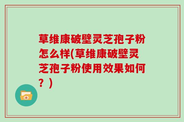 草维康破壁灵芝孢子粉怎么样(草维康破壁灵芝孢子粉使用效果如何？)
