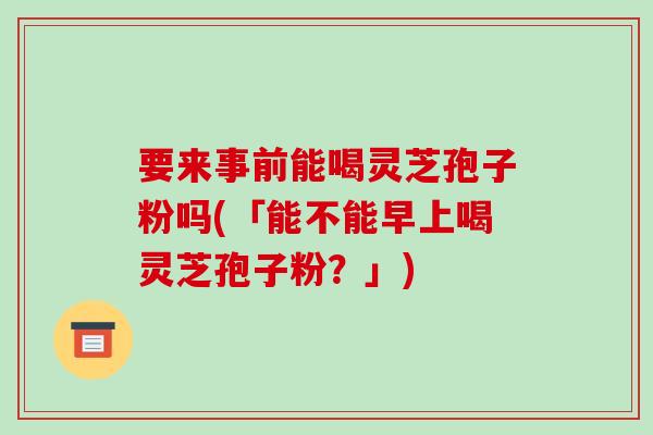 要来事前能喝灵芝孢子粉吗(「能不能早上喝灵芝孢子粉？」)