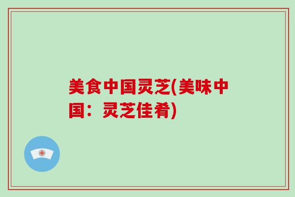 美食中国灵芝(美味中国：灵芝佳肴)