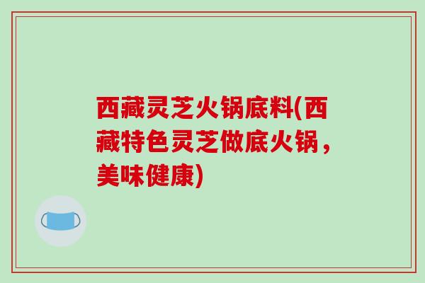 西藏灵芝火锅底料(西藏特色灵芝做底火锅，美味健康)