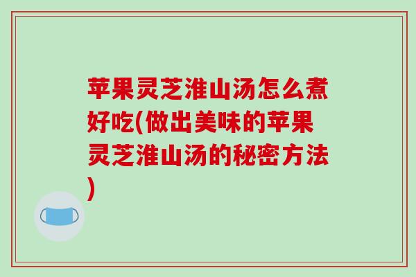 苹果灵芝淮山汤怎么煮好吃(做出美味的苹果灵芝淮山汤的秘密方法)