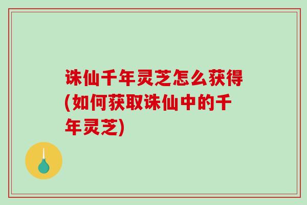 诛仙千年灵芝怎么获得(如何获取诛仙中的千年灵芝)