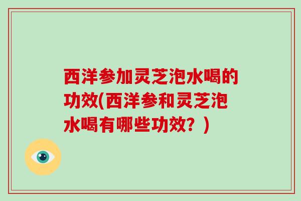 西洋参加灵芝泡水喝的功效(西洋参和灵芝泡水喝有哪些功效？)