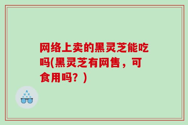 网络上卖的黑灵芝能吃吗(黑灵芝有网售，可食用吗？)