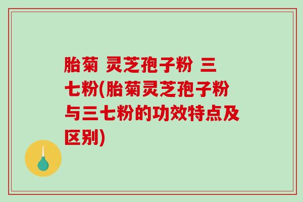 胎菊 灵芝孢子粉 三七粉(胎菊灵芝孢子粉与三七粉的功效特点及区别)