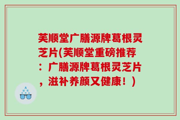 芙顺堂广膳源牌葛根灵芝片(芙顺堂重磅推荐：广膳源牌葛根灵芝片，滋补养颜又健康！)