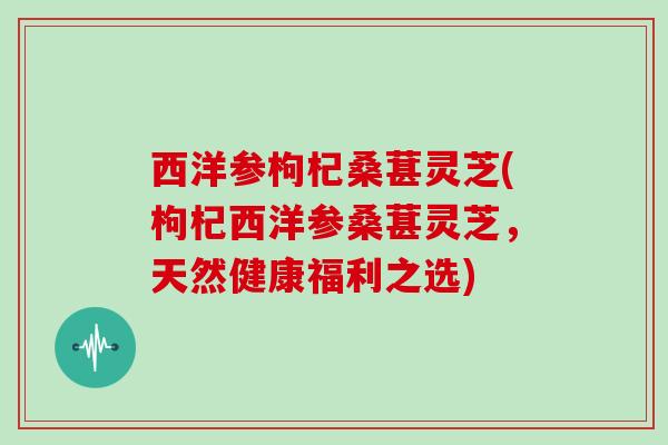 西洋参枸杞桑葚灵芝(枸杞西洋参桑葚灵芝，天然健康福利之选)